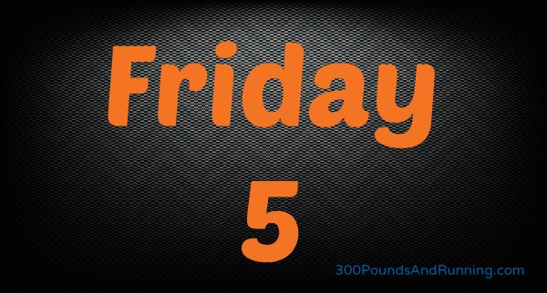 300 Pounds and Running Presents Friday Five
